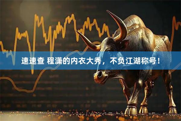 速速查 程潇的内衣大秀，不负江湖称号！