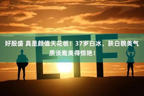 好股盛 真是颜值天花板！37岁白冰，肤白貌美气质淡雅美得惊艳！