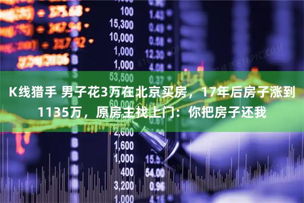 K线猎手 男子花3万在北京买房，17年后房子涨到1135万，原房主找上门：你把房子还我