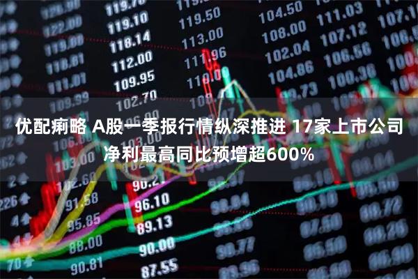 优配痢略 A股一季报行情纵深推进 17家上市公司净利最高同比预增超600%
