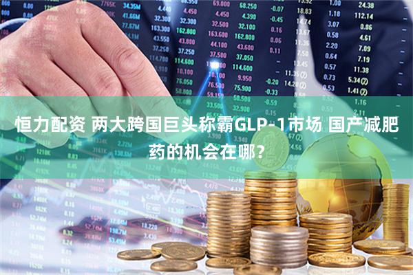 恒力配资 两大跨国巨头称霸GLP-1市场 国产减肥药的机会在哪？