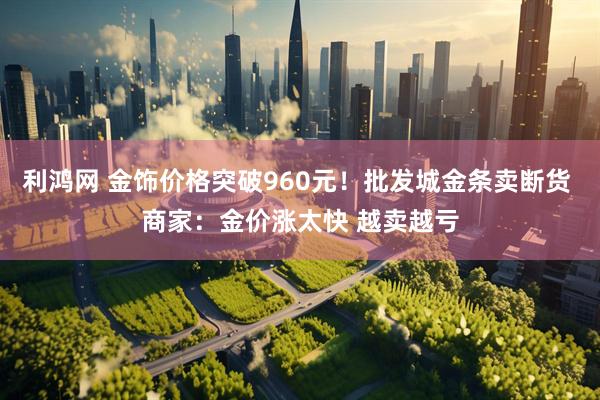 利鸿网 金饰价格突破960元！批发城金条卖断货 商家：金价涨太快 越卖越亏