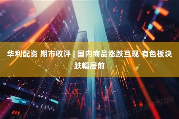 华利配资 期市收评 | 国内商品涨跌互现 有色板块跌幅居前