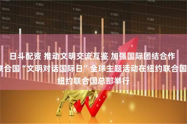 日斗配资 推动文明交流互鉴 加强国际团结合作 ——首个联合国“文明对话国际日”全球主题活动在纽约联合国总部举行