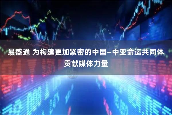 易盛通 为构建更加紧密的中国—中亚命运共同体贡献媒体力量
