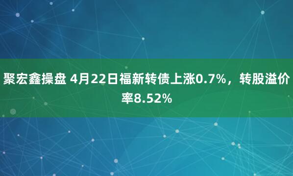 聚宏鑫操盘 4月22日福新转债上涨0.7%，转股溢价率8.52%