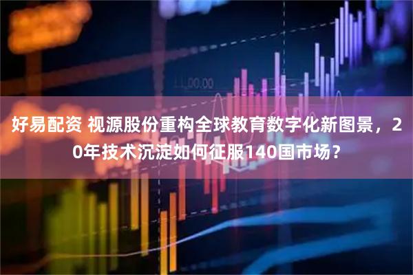 好易配资 视源股份重构全球教育数字化新图景，20年技术沉淀如何征服140国市场？