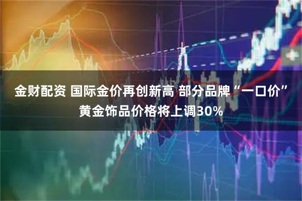 金财配资 国际金价再创新高 部分品牌“一口价”黄金饰品价格将上调30%