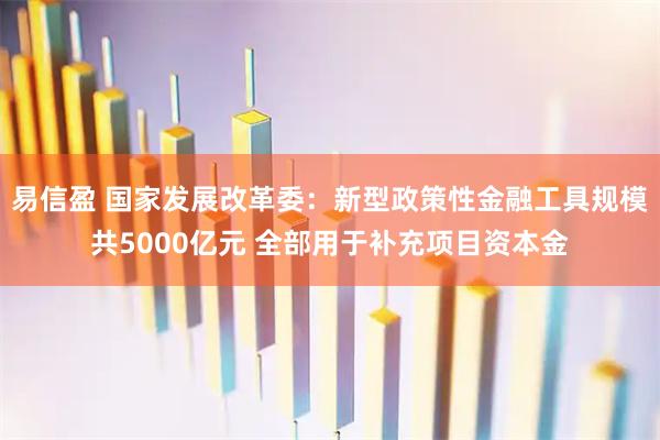易信盈 国家发展改革委：新型政策性金融工具规模共5000亿元 全部用于补充项目资本金