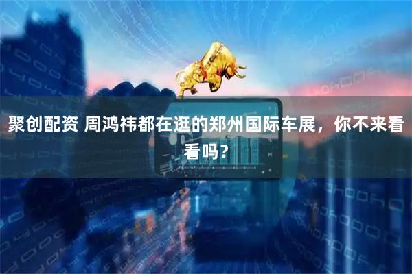 聚创配资 周鸿祎都在逛的郑州国际车展，你不来看看吗？