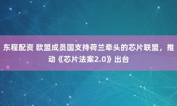 东程配资 欧盟成员国支持荷兰牵头的芯片联盟，推动《芯片法案2.0》出台