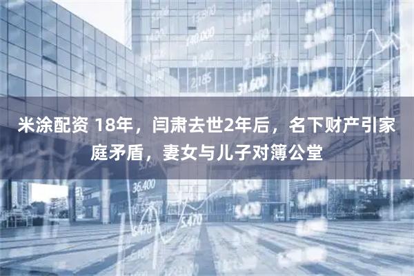 米涂配资 18年，闫肃去世2年后，名下财产引家庭矛盾，妻女与儿子对簿公堂