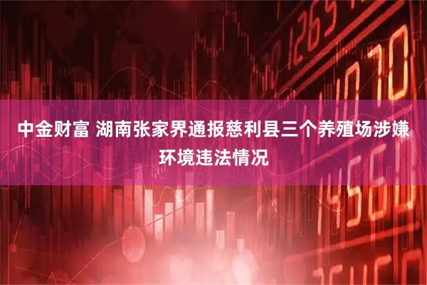 中金财富 湖南张家界通报慈利县三个养殖场涉嫌环境违法情况