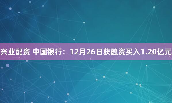 兴业配资 中国银行：12月26日获融资买入1.20亿元
