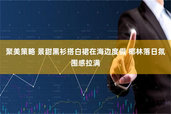 聚美策略 景甜黑衫搭白裙在海边度假 椰林落日氛围感拉满