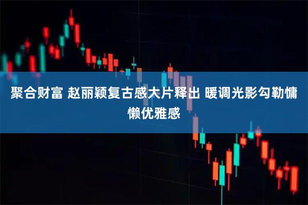 聚合财富 赵丽颖复古感大片释出 暖调光影勾勒慵懒优雅感