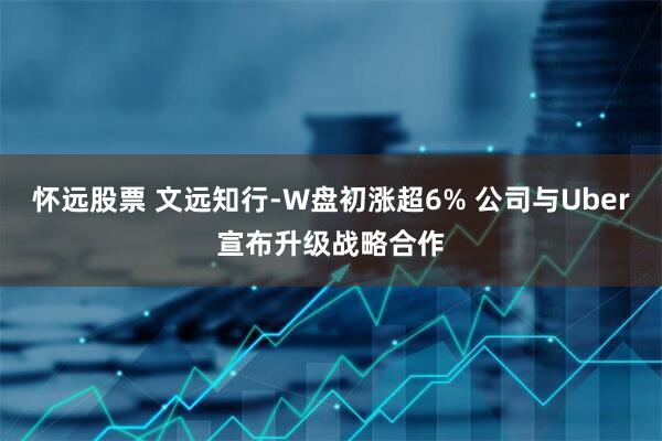 怀远股票 文远知行-W盘初涨超6% 公司与Uber宣布升级战略合作
