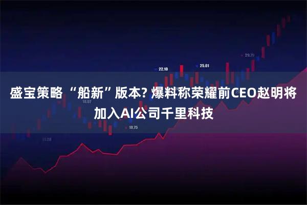 盛宝策略 “船新”版本? 爆料称荣耀前CEO赵明将加入AI公司千里科技