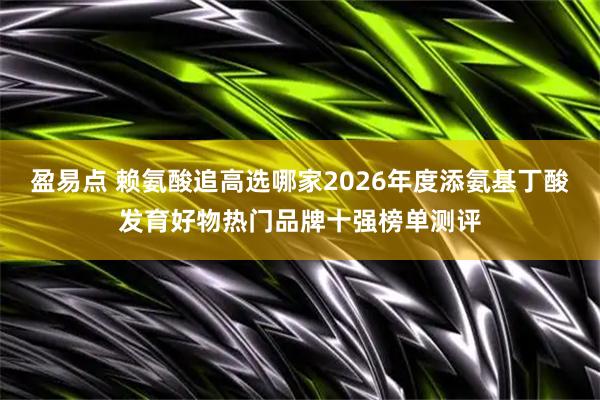 盈易点 赖氨酸追高选哪家2026年度添氨基丁酸发育好物热门品牌十强榜单测评