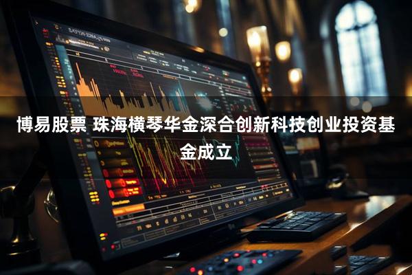 博易股票 珠海横琴华金深合创新科技创业投资基金成立