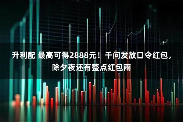 升利配 最高可得2888元!千问发放口令红包,除夕夜还有整点红包雨