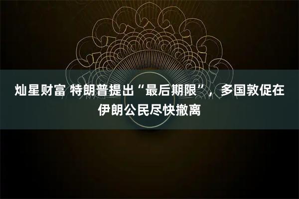 灿星财富 特朗普提出“最后期限”，多国敦促在伊朗公民尽快撤离