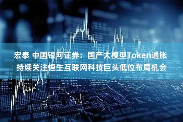 宏泰 中国银河证券：国产大模型Token通胀 持续关注恒生互联网科技巨头低位布局机会