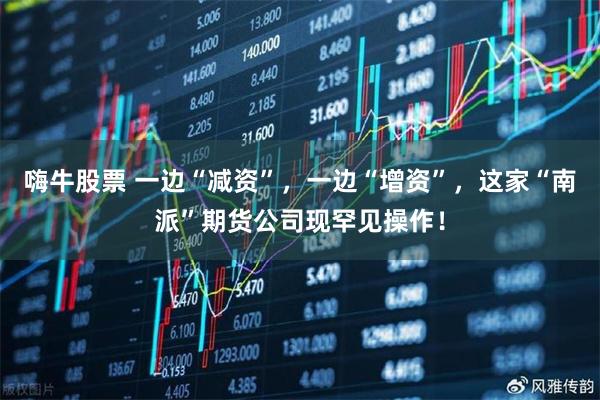嗨牛股票 一边“减资”,一边“增资”,这家“南派”期货公司现罕见操作!