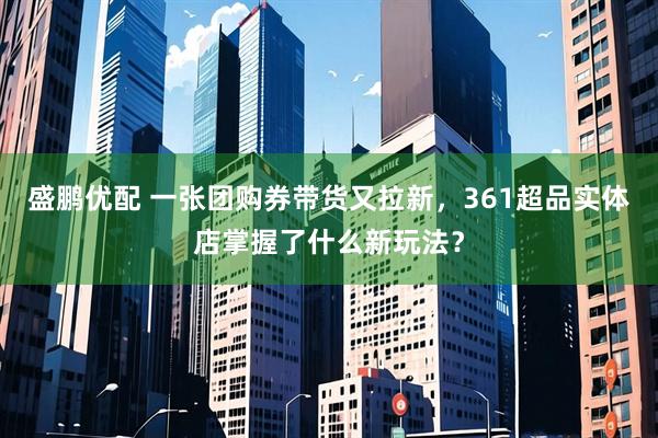 盛鹏优配 一张团购券带货又拉新，361超品实体店掌握了什么新玩法？