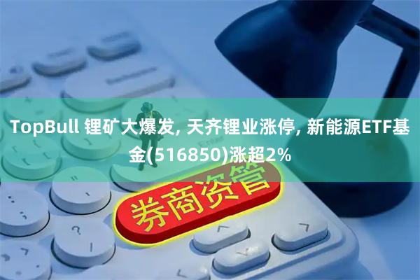 TopBull 锂矿大爆发, 天齐锂业涨停, 新能源ETF基金(516850)涨超2%