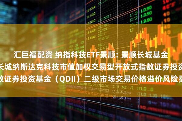 汇巨福配资 纳指科技ETF景顺: 景顺长城基金管理有限公司关于景顺长城纳斯达克科技市值加权交易型开放式指数证券投资基金（QDII）二级市场交易价格溢价风险提示及停牌公告
