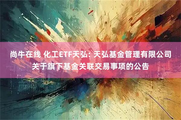 尚牛在线 化工ETF天弘: 天弘基金管理有限公司关于旗下基金关联交易事项的公告
