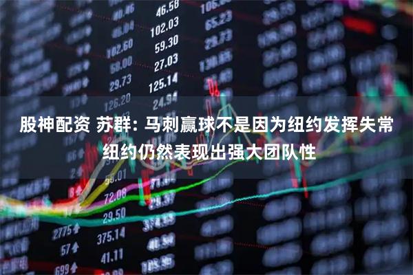 股神配资 苏群: 马刺赢球不是因为纽约发挥失常 纽约仍然表现出强大团队性