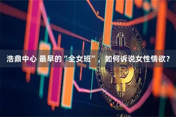 浩鼎中心 最早的“全女班”，如何诉说女性情欲？