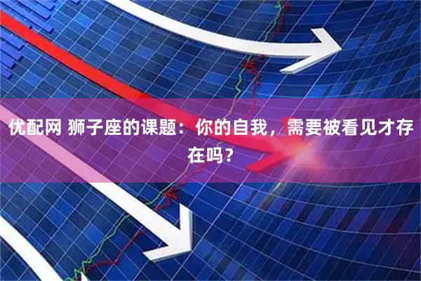 优配网 狮子座的课题：你的自我，需要被看见才存在吗？